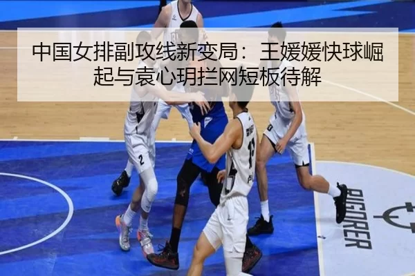 中国女排副攻线新变局：王媛媛快球崛起与袁心玥拦网短板待解