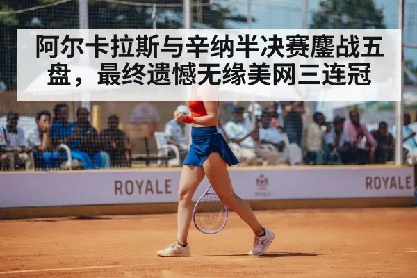 阿尔卡拉斯与辛纳半决赛鏖战五盘，最终遗憾无缘美网三连冠