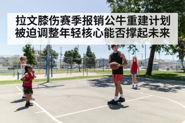 拉文膝伤赛季报销公牛重建计划被迫调整年轻核心能否撑起未来