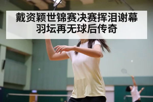 戴资颖世锦赛决赛挥泪谢幕 羽坛再无球后传奇