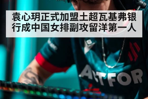 袁心玥正式加盟土超瓦基弗银行成中国女排副攻留洋第一人