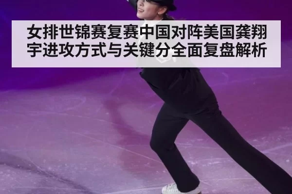 女排世锦赛复赛中国对阵美国龚翔宇进攻方式与关键分全面复盘解析
